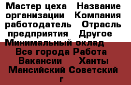 Мастер цеха › Название организации ­ Компания-работодатель › Отрасль предприятия ­ Другое › Минимальный оклад ­ 1 - Все города Работа » Вакансии   . Ханты-Мансийский,Советский г.